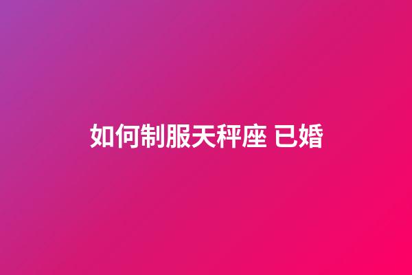 如何制服天秤座 已婚-第1張-星座運勢-玄機派